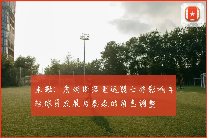 米勒：詹姆斯若重返骑士将影响年轻球员发展与泰森的角色调整