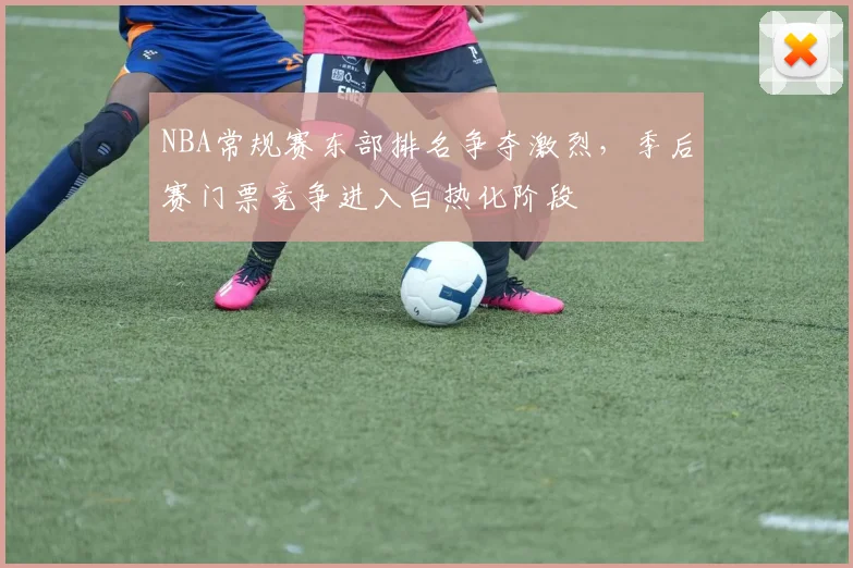 NBA常规赛东部排名争夺激烈，季后赛门票竞争进入白热化阶段
