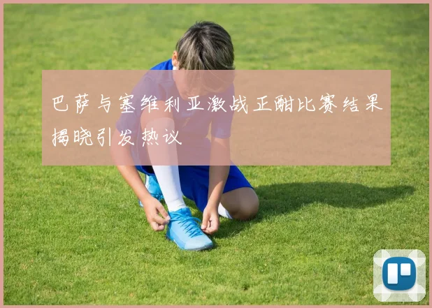 巴萨与塞维利亚激战正酣比赛结果揭晓引发热议