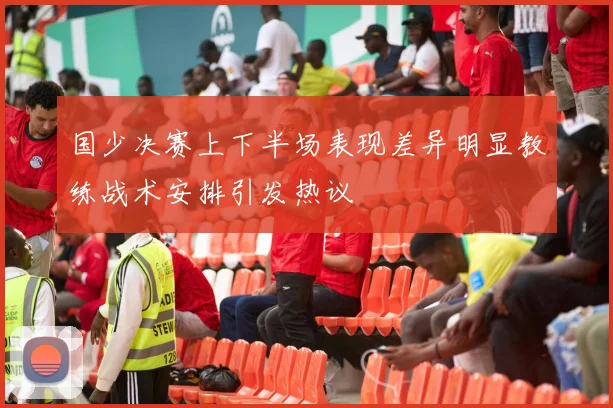 国少决赛上下半场表现差异明显教练战术安排引发热议