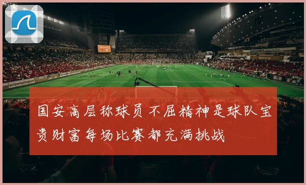 国安高层称球员不屈精神是球队宝贵财富每场比赛都充满挑战