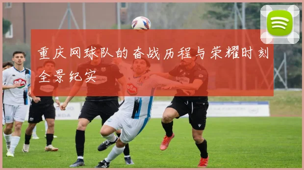 重庆网球队的奋战历程与荣耀时刻全景纪实