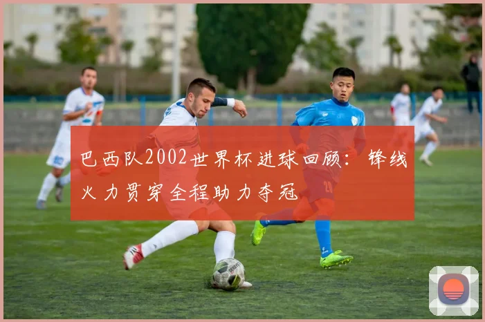 巴西队2002世界杯进球回顾：锋线火力贯穿全程助力夺冠